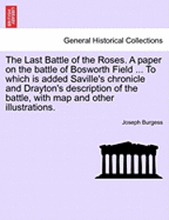 The Last Battle of the Roses. a Paper on the Battle of Bosworth Field ... to Which Is Added Saville's Chronicle and Drayton's Description of the Battle, with Map and Other Illustrations.