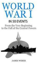 World War 1: World War I in 50 Events: From the Very Beginning to the Fall of the Central Powers (War Books, World War 1 Books, War