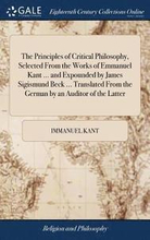 The Principles of Critical Philosophy, Selected From the Works of Emmanuel Kant ... and Expounded by James Sigismund Beck ... Translated From the German by an Auditor of the Latter
