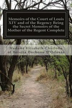 Memoirs of the Court of Louis XIV and of the Regency Being the Secret Memoirs of the Mother of the Regent Complete