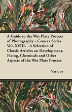 A Guide to the Wet Plate Process of Photography - Camera Series Vol. XVIII. - A Selection of Classic Articles on Development, Fixing, Chemicals and Other Aspects of the Wet Plate Process
