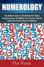 Numerology: The Ultimate Guide To Uncovering Your Future, Creating Success And Making Your Dreams A Reality Using The Art And Scie