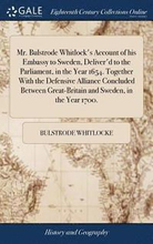 Mr. Bulstrode Whitlock's Account of his Embassy to Sweden, Deliver'd to the Parliament, in the Year 1654. Together With the Defensive Alliance Concluded Between Great-Britain and Sweden, in the Year