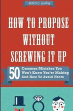 How to Propose Without Screwing It Up: 50 Common Mistakes You Won't Know You're Making and How to Avoid Them