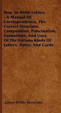 How To Write Letters - A Manual Of Correspondence, The Correct Structure, Composition, Punctuation, Formalities, And Uses Of The Various Kinds Of Letters, Notes, And Cards