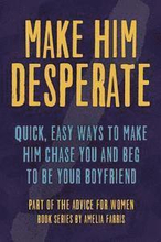 Make Him Desperate: Quick, Easy Ways to Make Him Chase You and Beg to be Your Boyfriend