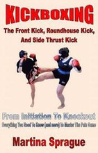 Kickboxing: The Front Kick, Roundhouse Kick, And Side Thrust Kick: From Initiation To Knockout: Everything You Need To Know (and m