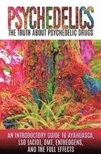 Psychedelics: The Truth About Psychedelic Drugs: An Introductory Guide to Ayahuasca, LSD (Acid), DMT, Entheogens, And The Full Effec