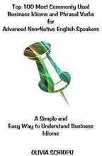 Top 100 Most Commonly Used Business Idioms and Phrasal Verbs for Advanced Non-Native English Speakers: A simple and easy way to understand business id