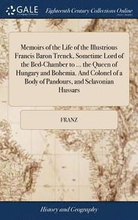 Memoirs of the Life of the Illustrious Francis Baron Trenck, Sometime Lord of the Bed-Chamber to ... the Queen of Hungary and Bohemia. And Colonel of a Body of Pandours, and Sclavonian Hussars