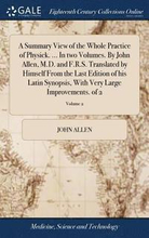 A Summary View of the Whole Practice of Physick. ... In two Volumes. By John Allen, M.D. and F.R.S. Translated by Himself From the Last Edition of his Latin Synopsis, With Very Large Improvements. of