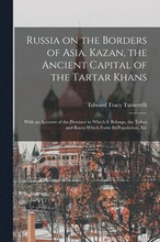 Russia on the Borders of Asia. Kazan, the Ancient Capital of the Tartar Khans; With an Account of the Province to Which It Belongs, the Tribes and Races Which Form Its Population, Etc