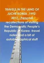 TRAVELS IN THE LAND OF JUCHE KOREA,1992-2017. -Personal recollections of visiting the Democratic People's Republic of Korea -travel notes and a bit of autobiographical stuff