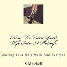 How To Turn Your Wife Into A Hotwife: Learn How To Seduce Your Wife Into Bed With Another Man While You Watch