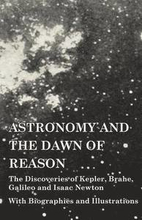 Astronomy and the Dawn of Reason - The Discoveries of Kepler, Brahe, Galileo and Isaac Newton - With Biographies and Illustrations