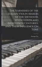 The Varnishes of the Italian Violin-Makers of the Sixteenth, Seventeenth and Eighteenth Centuries, and Their Influence On Tone