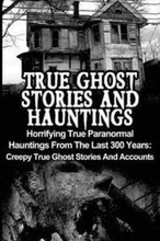 True Ghost Stories And Hauntings: Horrifying True Paranormal Hauntings From The Last 300 Years: Creepy True Ghost Stories And Accounts