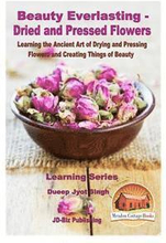Beauty Everlasting - Dried and Pressed Flowers - Learning the Ancient Art of Drying and Pressing Flowers and Creating Things of Beauty