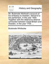 Mr. Bulstrode Whitlock's Account of His Embassy to Sweden, Deliver'd to the Parliament, in the Year 1654. Together with the Defensive Alliance Concluded Between Great-Britain and Sweden, in the Year