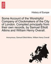 Some Account of the Worshipful Company of Clockmakers of the City of London. Compiled Principally from Their Own Records, by Samuel Elliott Atkins and William Henry Overall.