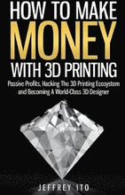 How To Make Money With 3D Printing: Passive Profits, Hacking The 3D Printing Ecosystem And Becoming A World-Class 3D Designer