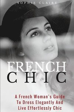 French Chic: A French Woman's Guide To Dress Elegantly And Live Effortlessly Chic