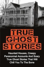 True Ghost Stories: Haunted Houses, Creepy Paranormal Accounts And Scary True Ghost Stories That Will Chill You To The Bone - Real True Gh