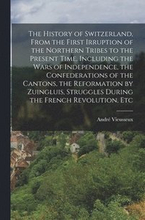 The History of Switzerland [microform], From the First Irruption of the Northern Tribes to the Present Time. Including the Wars of Independence, the Confederations of the Cantons, the Reformation by