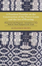 A Practical Treatise On The Construction Of The Power-Loom And The Art of Weaving - Illustrated With Diagrams - Intended As A Text Book For Those Engaged In The Trade