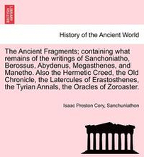 The Ancient Fragments; Containing What Remains of the Writings of Sanchoniatho, Berossus, Abydenus, Megasthenes, and Manetho. Also the Hermetic Creed, the Old Chronicle, the Latercules of