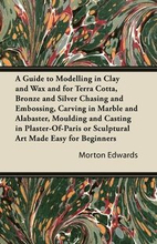 A Guide to Modelling in Clay and Wax and for Terra Cotta, Bronze and Silver Chasing and Embossing, Carving in Marble and Alabaster, Moulding and Casting in Plaster-Of-Paris or Sculptural Art Made