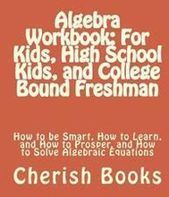 Algebra Workbook: For Kids, High School Kids, and College Bound Freshman: How to be Smart, How to Learn, and How to Prosper, and How to