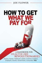 How to Get What We Pay For: A Handbook For Healthcare Revolutionaries: Doctors, Nurses, Healthcare Leaders, Inventors, Investors, Employers, Insur