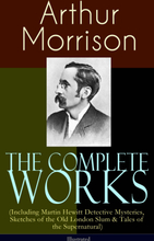 The Complete Works of Arthur Morrison (Including Martin Hewitt Detective Mysteries, Sketches of the Old London Slum & Tales of the Supernatural) - ...