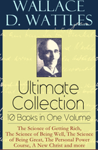 Wallace D. Wattles Ultimate Collection – 10 Books in One Volume: The Science of Getting Rich, The Science of Being Well, The Science of Being Great...