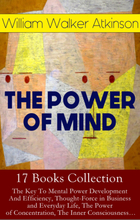 THE POWER OF MIND - 17 Books Collection: The Key To Mental Power Development And Efficiency, Thought-Force in Business and Everyday Life, The Power...